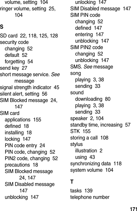  171volume, setting  104ringer volume, setting  25, 104SSD card  22, 118, 125, 128security codechanging  52default  52forgetting  54send key  27short message service. See messagesignal strength indicator  45silent alert, setting  56SIM Blocked message  24, 147SIM cardapplications  155defined  18installing  18locking  147PIN code entry  24PIN code, changing  52PIN2 code, changing  52precautions  18SIM Blocked message  24, 147SIM Disabled message  147unblocking  147unlocking  147SIM Disabled message  147SIM PIN codechanging  52defined  147entering  147unblocking  147SIM PIN2 codechanging  52unblocking  147SMS. See messagesongplaying  3, 38sending  33sounddownloading  80playing  3, 38sending  33speaker  2, 104standby time, increasing  57STK  155storing a call  108stylusillustration  2using  43synchronizing data  118system volume  104Ttasks  139telephone number