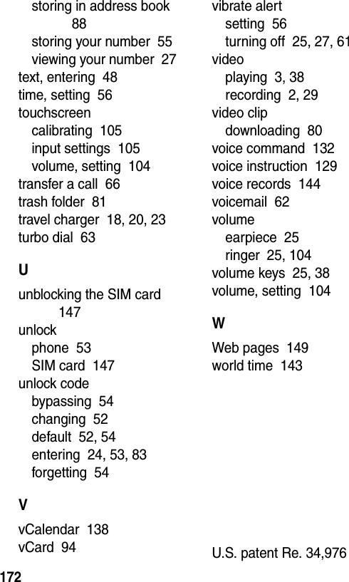  172storing in address book  88storing your number  55viewing your number  27text, entering  48time, setting  56touchscreencalibrating  105input settings  105volume, setting  104transfer a call  66trash folder  81travel charger  18, 20, 23turbo dial  63Uunblocking the SIM card  147unlockphone  53SIM card  147unlock codebypassing  54changing  52default  52, 54entering  24, 53, 83forgetting  54VvCalendar  138vCard  94vibrate alertsetting  56turning off  25, 27, 61videoplaying  3, 38recording  2, 29video clipdownloading  80voice command  132voice instruction  129voice records  144voicemail  62volumeearpiece  25ringer  25, 104volume keys  25, 38volume, setting  104WWeb pages  149world time  143 U.S. patent Re. 34,976 