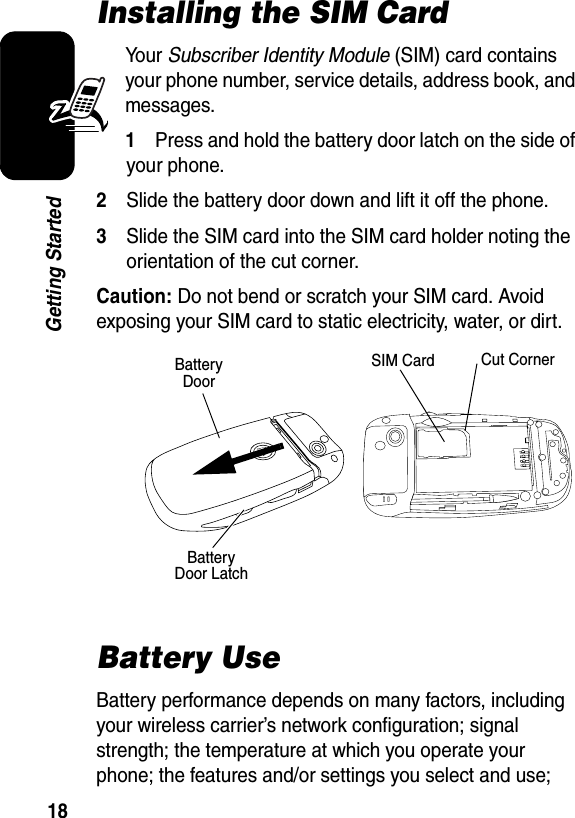  18Getting StartedInstalling the SIM CardYour Subscriber Identity Module (SIM) card contains your phone number, service details, address book, and messages.1Press and hold the battery door latch on the side of your phone.2Slide the battery door down and lift it off the phone.3Slide the SIM card into the SIM card holder noting the orientation of the cut corner.Caution: Do not bend or scratch your SIM card. Avoid exposing your SIM card to static electricity, water, or dirt.Battery UseBattery performance depends on many factors, including your wireless carrier’s network configuration; signal strength; the temperature at which you operate your phone; the features and/or settings you select and use; Battery DoorBattery Door LatchSIM Card Cut Corner