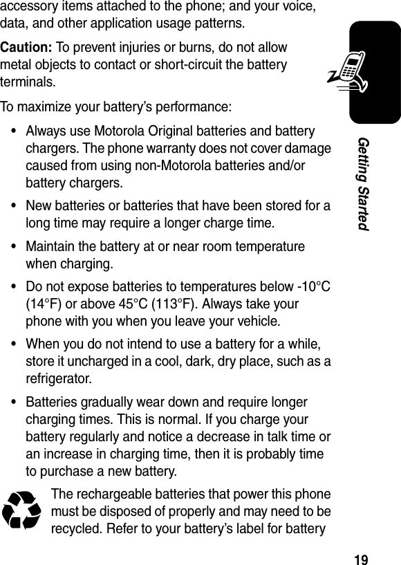  19Getting Startedaccessory items attached to the phone; and your voice, data, and other application usage patterns.Caution: To prevent injuries or burns, do not allow metal objects to contact or short-circuit the battery terminals.To maximize your battery’s performance:•Always use Motorola Original batteries and battery chargers. The phone warranty does not cover damage caused from using non-Motorola batteries and/or battery chargers.•New batteries or batteries that have been stored for a long time may require a longer charge time.•Maintain the battery at or near room temperature when charging.•Do not expose batteries to temperatures below -10°C (14°F) or above 45°C (113°F). Always take your phone with you when you leave your vehicle.•When you do not intend to use a battery for a while, store it uncharged in a cool, dark, dry place, such as a refrigerator.•Batteries gradually wear down and require longer charging times. This is normal. If you charge your battery regularly and notice a decrease in talk time or an increase in charging time, then it is probably time to purchase a new battery.The rechargeable batteries that power this phone must be disposed of properly and may need to be recycled. Refer to your battery’s label for battery 