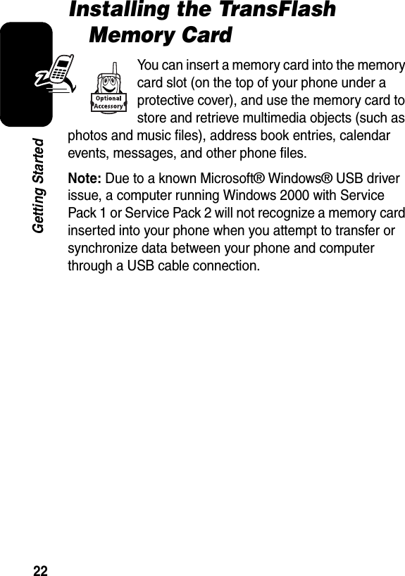  22Getting StartedInstalling the TransFlash Memory CardYou can insert a memory card into the memory card slot (on the top of your phone under a protective cover), and use the memory card to store and retrieve multimedia objects (such as photos and music files), address book entries, calendar events, messages, and other phone files.Note: Due to a known Microsoft® Windows® USB driver issue, a computer running Windows 2000 with Service Pack 1 or Service Pack 2 will not recognize a memory card inserted into your phone when you attempt to transfer or synchronize data between your phone and computer through a USB cable connection.