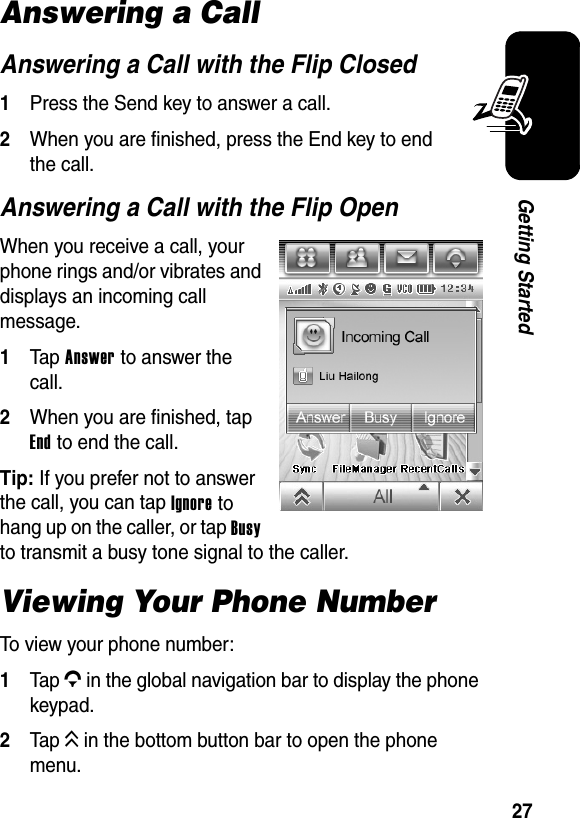  27Getting StartedAnswering a Call Answering a Call with the Flip Closed1Press the Send key to answer a call.2When you are finished, press the End key to end the call.Answering a Call with the Flip OpenWhen you receive a call, your phone rings and/or vibrates and displays an incoming call message.1Tap Answer to answer the call.2When you are finished, tap End to end the call.Tip: If you prefer not to answer the call, you can tap Ignore to hang up on the caller, or tap Busy to transmit a busy tone signal to the caller.Viewing Your Phone NumberTo view your phone number:1Tap G in the global navigation bar to display the phone keypad.2Tap K in the bottom button bar to open the phone menu.