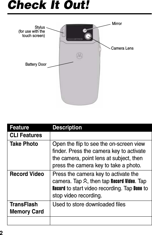  2Check It Out!Feature DescriptionCLI FeaturesTake Photo  Open the flip to see the on-screen view finder. Press the camera key to activate the camera, point lens at subject, then press the camera key to take a photo.Record Video  Press the camera key to activate the camera. Tap K, then tap Record Video. Tap Record to start video recording. Tap Done to stop video recording.TransFlash Memory CardUsed to store downloaded filesCamera LensMirrorStylus(for use with thetouch screen)Battery Door