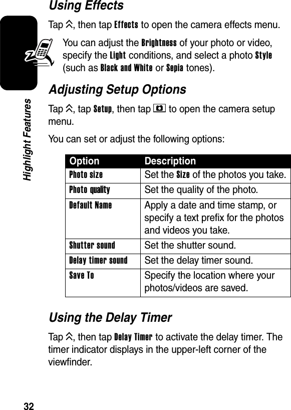  32Highlight FeaturesUsing EffectsTap K, then tap Effects to open the camera effects menu.You can adjust the Brightness of your photo or video, specify the Light conditions, and select a photo Style (such as Black and White or Sepia tones).Adjusting Setup OptionsTap K, tap Setup, then tap E to open the camera setup menu.You can set or adjust the following options:Using the Delay TimerTap K, then tap Delay Timer to activate the delay timer. The timer indicator displays in the upper-left corner of the viewfinder.Option DescriptionPhoto sizeSet the Size of the photos you take.Photo qualitySet the quality of the photo.Default Name  Apply a date and time stamp, or specify a text prefix for the photos and videos you take.Shutter sound  Set the shutter sound.Delay timer soundSet the delay timer sound.Save To  Specify the location where your photos/videos are saved.