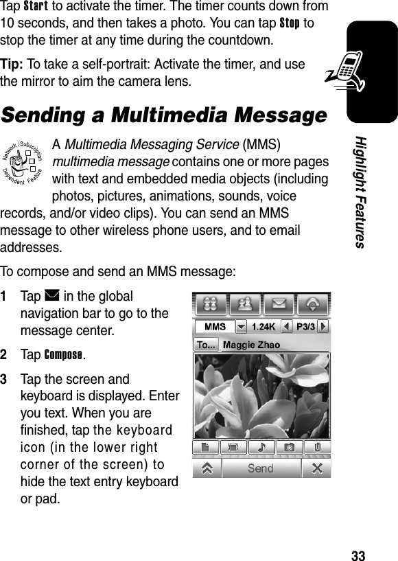  33Highlight FeaturesTap Start to activate the timer. The timer counts down from 10 seconds, and then takes a photo. You can tap Stop to stop the timer at any time during the countdown.Tip: To take a self-portrait: Activate the timer, and use the mirror to aim the camera lens.Sending a Multimedia MessageA Multimedia Messaging Service (MMS) multimedia message contains one or more pages with text and embedded media objects (including photos, pictures, animations, sounds, voice records, and/or video clips). You can send an MMS message to other wireless phone users, and to email addresses.To compose and send an MMS message:1Tap E in the global navigation bar to go to the message center.2Tap Compose.3Tap the screen and keyboard is displayed. Enter you text. When you are finished, tap the keyboard icon (in the lower right corner of the screen) to hide the text entry keyboard or pad.032380o