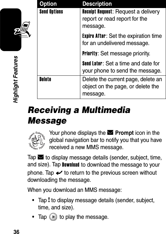  36Highlight FeaturesReceiving a Multimedia MessageYour phone displays the EPrompt icon in the global navigation bar to notify you that you have received a new MMS message.Tap E to display message details (sender, subject, time, and size). Tap Download to download the message to your phone. Tap   to return to the previous screen without downloading the message.When you download an MMS message:•Tap H to display message details (sender, subject, time, and size).•Tap   to play the message.Send Options Receipt Request: Request a delivery report or read report for the message.Expire After: Set the expiration time for an undelivered message.Priority: Set message priority.Send Later: Set a time and date for your phone to send the message.Delete  Delete the current page, delete an object on the page, or delete the message.Option Description032380o