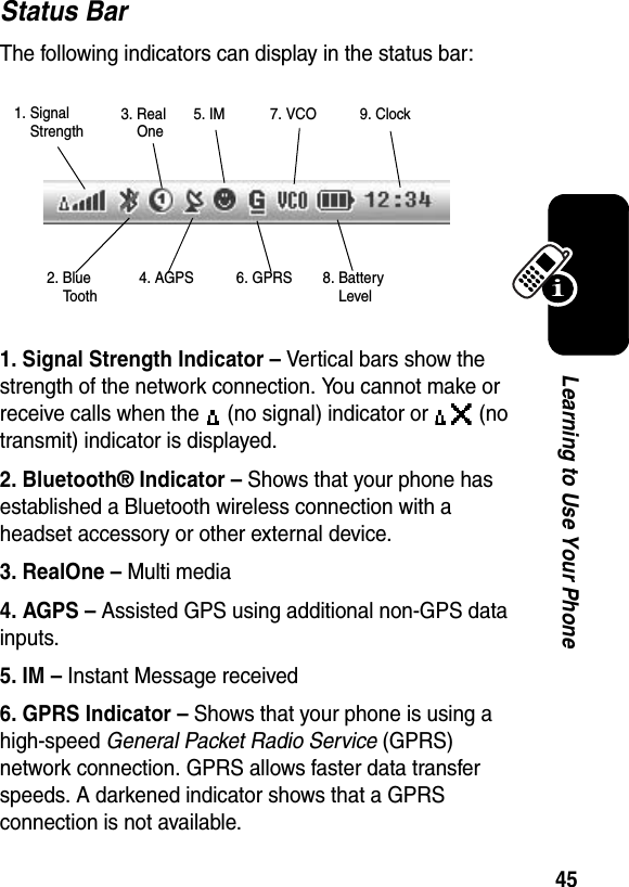  45Learning to Use Your PhoneStatus BarThe following indicators can display in the status bar:1. Signal Strength Indicator – Vertical bars show the strength of the network connection. You cannot make or receive calls when the   (no signal) indicator or   (no transmit) indicator is displayed.2. Bluetooth® Indicator – Shows that your phone has established a Bluetooth wireless connection with a headset accessory or other external device.3. RealOne – Multi media4. AGPS – Assisted GPS using additional non-GPS data inputs.5. IM – Instant Message received6. GPRS Indicator – Shows that your phone is using a high-speed General Packet Radio Service (GPRS) network connection. GPRS allows faster data transfer speeds. A darkened indicator shows that a GPRS connection is not available.1. SignalStrength2. BlueTooth6. GPRS3. Real One4. AGPS5. IM 7. VCO8. BatteryLevel9. Clock