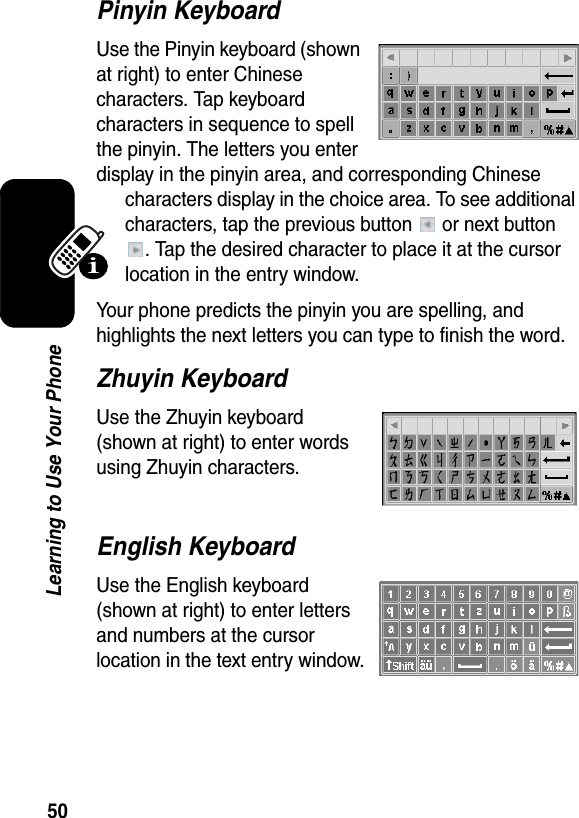  50Learning to Use Your PhonePinyin KeyboardUse the Pinyin keyboard (shown at right) to enter Chinese characters. Tap keyboard characters in sequence to spell the pinyin. The letters you enter display in the pinyin area, and corresponding Chinese characters display in the choice area. To see additional characters, tap the previous button   or next button . Tap the desired character to place it at the cursor location in the entry window.Your phone predicts the pinyin you are spelling, and highlights the next letters you can type to finish the word.Zhuyin KeyboardUse the Zhuyin keyboard (shown at right) to enter words using Zhuyin characters.English KeyboardUse the English keyboard (shown at right) to enter letters and numbers at the cursor location in the text entry window.