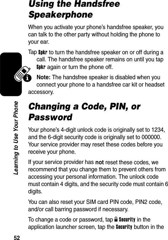  52Learning to Use Your PhoneUsing the Handsfree SpeakerphoneWhen you activate your phone’s handsfree speaker, you can talk to the other party without holding the phone to your ear.Tap Spkr to turn the handsfree speaker on or off during a call. The handsfree speaker remains on until you tap Spkr again or turn the phone off.Note: The handsfree speaker is disabled when you connect your phone to a handsfree car kit or headset accessory.Changing a Code, PIN, or PasswordYour phone’s 4-digit unlock code is originally set to 1234, and the 6-digit security code is originally set to 000000. Your service provider may reset these codes before you receive your phone.If your service provider has not reset these codes, we recommend that you change them to prevent others from accessing your personal information. The unlock code must contain 4 digits, and the security code must contain 6 digits.You can also reset your SIM card PIN code, PIN2 code, and/or call barring password if necessary.To change a code or password, tap g Security in the application launcher screen, tap the Security button in the 