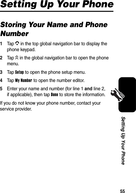  55Setting Up Your PhoneSetting Up Your PhoneStoring Your Name and Phone Number1Tap G in the top global navigation bar to display the phone keypad.2Tap K in the global navigation bar to open the phone menu.3Tap Setup to open the phone setup menu.4Tap My Number to open the number editor.5Enter your name and number (for line 1 and line 2, if applicable), then tap Done to store the information.If you do not know your phone number, contact your service provider.