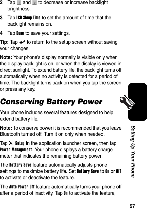  57Setting Up Your Phone2Tap   and   to decrease or increase backlight brightness.3Tap LCD Sleep Time to set the amount of time that the backlight remains on.4Tap Done to save your settings.Tip: Tap   to return to the setup screen without saving your changes.Note: Your phone’s display normally is visible only when the display backlight is on, or when the display is viewed in direct sunlight. To extend battery life, the backlight turns off automatically when no activity is detected for a period of time. The backlight turns back on when you tap the screen or press any key.Conserving Battery PowerYour phone includes several features designed to help extend battery life.Note: To conserve power it is recommended that you leave Bluetooth turned off. Turn it on only when needed.Tap i Setup in the application launcher screen, then tap Power Management. Your phone displays a battery charge meter that indicates the remaining battery power.The Battery Save feature automatically adjusts phone settings to maximize battery life. Set Battery Save to On or Off to activate or deactivate the feature.The Auto Power Off feature automatically turns your phone off after a period of inactivity. Tap On to activate the feature, 