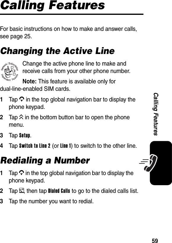  59Calling FeaturesCalling FeaturesFor basic instructions on how to make and answer calls, see page 25.Changing the Active LineChange the active phone line to make and receive calls from your other phone number.Note: This feature is available only for dual-line-enabled SIM cards.1Tap G in the top global navigation bar to display the phone keypad.2Tap K in the bottom button bar to open the phone menu.3Tap Setup.4Tap Switch to Line 2 (or Line 1) to switch to the other line.Redialing a Number1Tap G in the top global navigation bar to display the phone keypad.2Tap y, then tap Dialed Calls to go to the dialed calls list.3Tap the number you want to redial.032380o