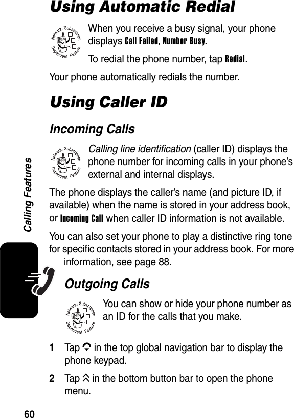  60Calling FeaturesUsing Automatic RedialWhen you receive a busy signal, your phone displays Call Failed, Number Busy.To redial the phone number, tap Redial.Your phone automatically redials the number.Using Caller IDIncoming CallsCalling line identification (caller ID) displays the phone number for incoming calls in your phone’s external and internal displays.The phone displays the caller’s name (and picture ID, if available) when the name is stored in your address book, or Incoming Call when caller ID information is not available.You can also set your phone to play a distinctive ring tone for specific contacts stored in your address book. For more information, see page 88.Outgoing CallsYou can show or hide your phone number as an ID for the calls that you make.1Tap G in the top global navigation bar to display the phone keypad.2Tap K in the bottom button bar to open the phone menu.032380o032380o032380o