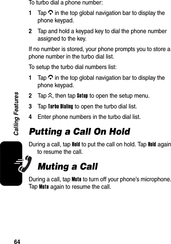  64Calling FeaturesTo turbo dial a phone number:1Tap G in the top global navigation bar to display the phone keypad.2Tap and hold a keypad key to dial the phone number assigned to the key.If no number is stored, your phone prompts you to store a phone number in the turbo dial list.To setup the turbo dial numbers list:1Tap G in the top global navigation bar to display the phone keypad.2Tap K, then tap Setup to open the setup menu.3Tap Turbo Dialing to open the turbo dial list.4Enter phone numbers in the turbo dial list.Putting a Call On HoldDuring a call, tap Hold to put the call on hold. Tap Hold again to resume the call.Muting a CallDuring a call, tap Mute to turn off your phone’s microphone. Tap Mute again to resume the call.