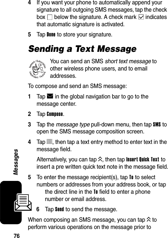  76Messages4If you want your phone to automatically append your signature to all outgoing SMS messages, tap the check box   below the signature. A check mark   indicates that automatic signature is activated.5Tap Done to store your signature.Sending a Text MessageYou can send an SMS short text message to other wireless phone users, and to email addresses.To compose and send an SMS message:1Tap E in the global navigation bar to go to the message center.2Tap Compose.3Tap the message type pull-down menu, then tap SMS to open the SMS message composition screen.4Tap 5, then tap a text entry method to enter text in the message field.Alternatively, you can tap K, then tap Insert Quick Text to insert a pre written quick text note in the message field.5To enter the message recipient(s), tap To to select numbers or addresses from your address book, or tap the direct line in the To field to enter a phone number or email address.6Ta p Send to send the message.When composing an SMS message, you can tap K to perform various operations on the message prior to 032380o