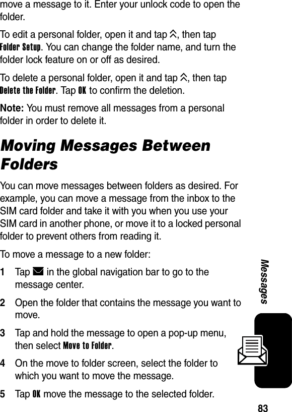  83Messagesmove a message to it. Enter your unlock code to open the folder.To edit a personal folder, open it and tap K, then tap Folder Setup. You can change the folder name, and turn the folder lock feature on or off as desired.To delete a personal folder, open it and tap K, then tap Delete the Folder. Tap OK to confirm the deletion.Note: You must remove all messages from a personal folder in order to delete it.Moving Messages Between FoldersYou can move messages between folders as desired. For example, you can move a message from the inbox to the SIM card folder and take it with you when you use your SIM card in another phone, or move it to a locked personal folder to prevent others from reading it.To move a message to a new folder:1Tap E in the global navigation bar to go to the message center.2Open the folder that contains the message you want to move.3Tap and hold the message to open a pop-up menu, then select Move to Folder.4On the move to folder screen, select the folder to which you want to move the message.5Tap OK move the message to the selected folder.