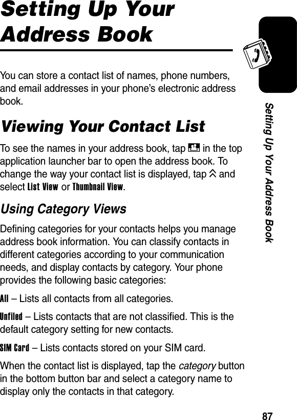  87Setting Up Your Address BookSetting Up Your Address BookYou can store a contact list of names, phone numbers, and email addresses in your phone’s electronic address book.Viewing Your Contact ListTo see the names in your address book, tap D in the top application launcher bar to open the address book. To change the way your contact list is displayed, tap K and select List View or Thumbnail View.Using Category ViewsDefining categories for your contacts helps you manage address book information. You can classify contacts in different categories according to your communication needs, and display contacts by category. Your phone provides the following basic categories:All – Lists all contacts from all categories.Unfiled – Lists contacts that are not classified. This is the default category setting for new contacts.SIM Card – Lists contacts stored on your SIM card.When the contact list is displayed, tap the category button in the bottom button bar and select a category name to display only the contacts in that category.