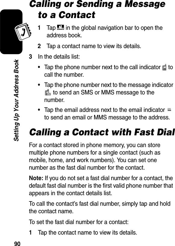  90Setting Up Your Address BookCalling or Sending a Message to a Contact1Ta p D in the global navigation bar to open the address book.2Tap a contact name to view its details.3In the details list:•Tap the phone number next to the call indicator   to call the number.•Tap the phone number next to the message indicator  to send an SMS or MMS message to the number.•Tap the email address next to the email indicator   to send an email or MMS message to the address.Calling a Contact with Fast DialFor a contact stored in phone memory, you can store multiple phone numbers for a single contact (such as mobile, home, and work numbers). You can set one number as the fast dial number for the contact.Note: If you do not set a fast dial number for a contact, the default fast dial number is the first valid phone number that appears in the contact details list.To call the contact’s fast dial number, simply tap and hold the contact name.To set the fast dial number for a contact:1Tap the contact name to view its details.