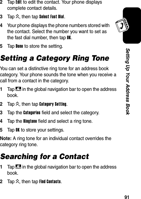  91Setting Up Your Address Book2Tap Edit to edit the contact. Your phone displays complete contact details.3Tap K, then tap Select Fast Dial.4Your phone displays the phone numbers stored with the contact. Select the number you want to set as the fast dial number, then tap OK.5Tap Done to store the setting.Setting a Category Ring ToneYou can set a distinctive ring tone for an address book category. Your phone sounds the tone when you receive a call from a contact in the category.1Tap D in the global navigation bar to open the address book.2Tap K, then tap Category Setting.3Tap the Categories field and select the category.4Tap the Ringtone field and select a ring tone.5Tap OK to store your settings.Note: A ring tone for an individual contact overrides the category ring tone.Searching for a Contact1Tap D in the global navigation bar to open the address book.2Tap K, then tap Find Contacts.