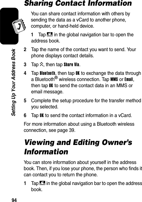  94Setting Up Your Address BookSharing Contact InformationYou can share contact information with others by sending the data as a vCard to another phone, computer, or hand-held device.1Ta p D in the global navigation bar to open the address book.2Tap the name of the contact you want to send. Your phone displays contact details.3Tap K, then tap Share Via.4Tap Bluetooth, then tap OK to exchange the data through a Bluetooth® wireless connection. Tap MMS or Email, then tap OK to send the contact data in an MMS or email message.5Complete the setup procedure for the transfer method you selected.6Tap OK to send the contact information in a vCard.For more information about using a Bluetooth wireless connection, see page 39.Viewing and Editing Owner’s InformationYou can store information about yourself in the address book. Then, if you lose your phone, the person who finds it can contact you to return the phone.1Tap D in the global navigation bar to open the address book.