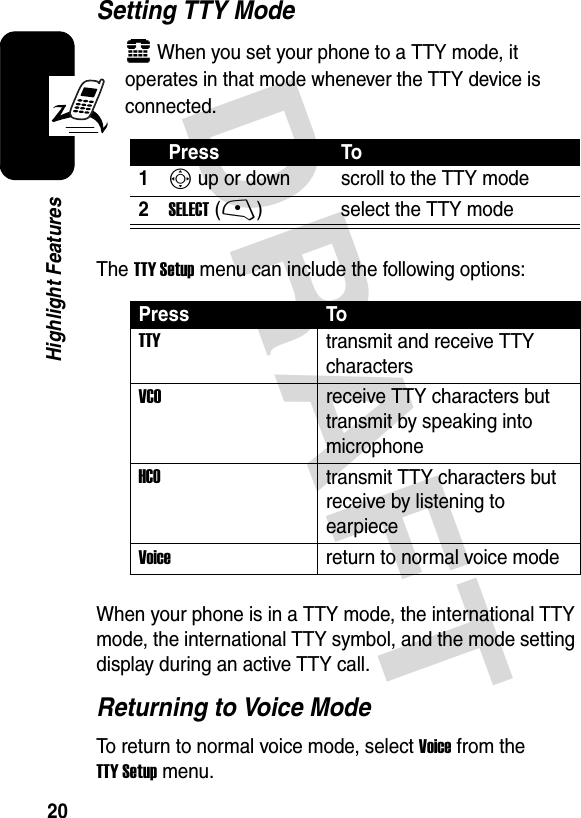 DRAFT 20Highlight FeaturesSetting TTY Modeù When you set your phone to a TTY mode, it operates in that mode whenever the TTY device is connected.The TTY Setup menu can include the following options:When your phone is in a TTY mode, the international TTY mode, the international TTY symbol, and the mode setting display during an active TTY call.Returning to Voice ModeTo return to normal voice mode, select Voice from the TTY Setup menu.Press To1S up or down scroll to the TTY mode2SELECT(-) select the TTY modePress ToTTYtransmit and receive TTY charactersVCOreceive TTY characters but transmit by speaking into microphoneHCOtransmit TTY characters but receive by listening to earpieceVoice  return to normal voice mode