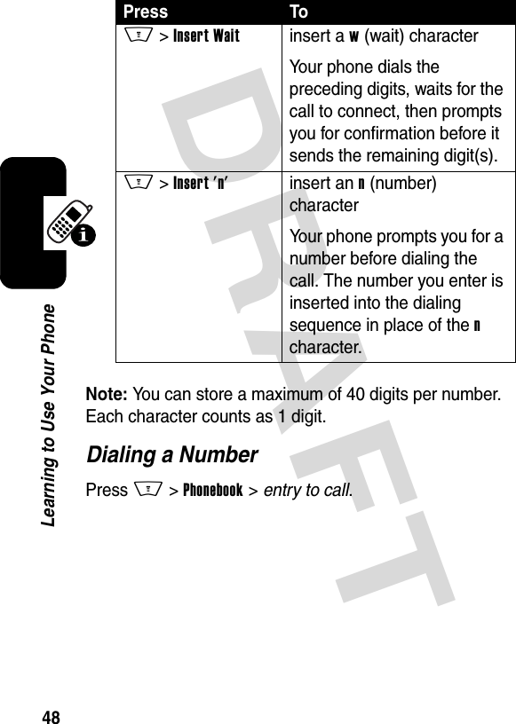 DRAFT 48Learning to Use Your PhoneNote: You can store a maximum of 40 digits per number. Each character counts as 1 digit.Dialing a NumberPress M &gt;Phonebook &gt; entry to call.M &gt; Insert Waitinsert a w (wait) characterYour phone dials the preceding digits, waits for the call to connect, then prompts you for confirmation before it sends the remaining digit(s).M &gt; Insert &apos;n&apos;insert an n (number) characterYour phone prompts you for a number before dialing the call. The number you enter is inserted into the dialing sequence in place of the n character.Press To