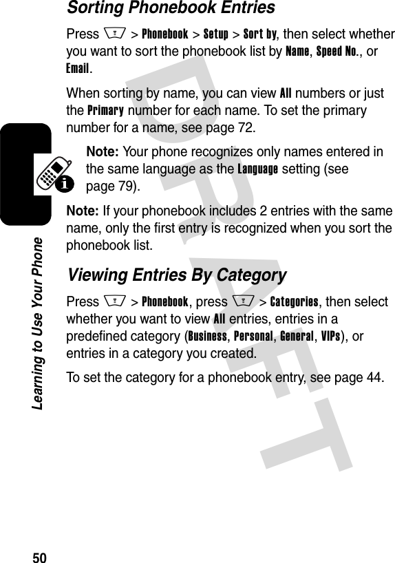 DRAFT 50Learning to Use Your PhoneSorting Phonebook EntriesPress M&gt;Phonebook &gt;Setup &gt;Sort by, then select whether you want to sort the phonebook list by Name, Speed No., or Email.When sorting by name, you can view All numbers or just the Primary number for each name. To set the primary number for a name, see page 72.Note: Your phone recognizes only names entered in the same language as the Language setting (see page 79). Note: If your phonebook includes 2 entries with the same name, only the first entry is recognized when you sort the phonebook list.Viewing Entries By CategoryPress M&gt;Phonebook, press M&gt;Categories, then select whether you want to view All entries, entries in a predefined category (Business, Personal, General, VIPs), or entries in a category you created.To set the category for a phonebook entry, see page 44.