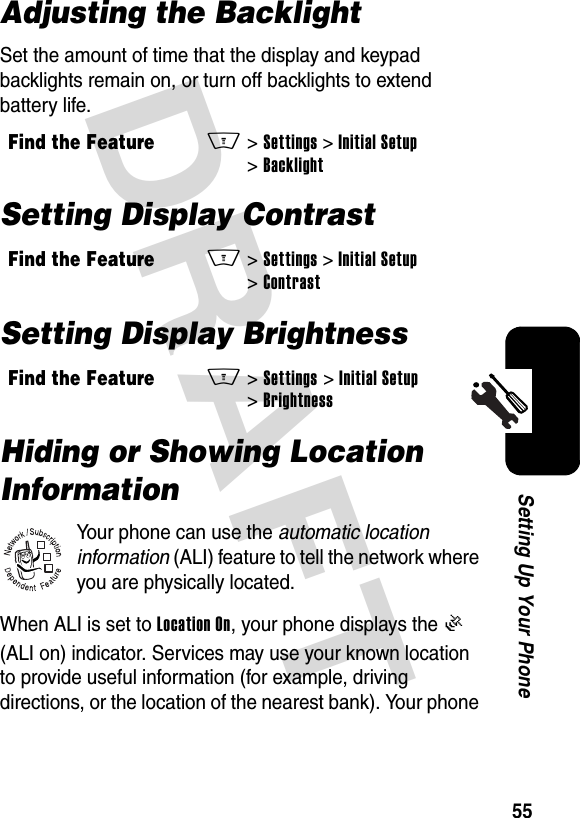 DRAFT 55Setting Up Your PhoneAdjusting the BacklightSet the amount of time that the display and keypad backlights remain on, or turn off backlights to extend battery life.Setting Display ContrastSetting Display BrightnessHiding or Showing Location InformationYour phone can use the automatic location information (ALI) feature to tell the network where you are physically located.When ALI is set to Location On, your phone displays the Ö (ALI on) indicator. Services may use your known location to provide useful information (for example, driving directions, or the location of the nearest bank). Your phone Find the FeatureM&gt;Settings&gt;Initial Setup&gt;BacklightFind the FeatureM&gt;Settings&gt;Initial Setup&gt;ContrastFind the FeatureM&gt;Settings&gt;Initial Setup&gt;Brightness032380o