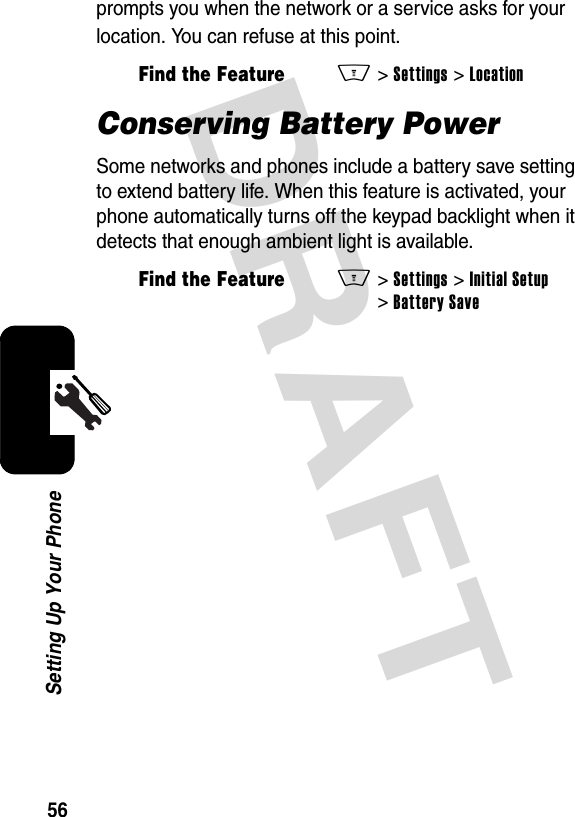 DRAFT 56Setting Up Your Phoneprompts you when the network or a service asks for your location. You can refuse at this point.Conserving Battery PowerSome networks and phones include a battery save setting to extend battery life. When this feature is activated, your phone automatically turns off the keypad backlight when it detects that enough ambient light is available.Find the FeatureM&gt;Settings &gt;LocationFind the FeatureM&gt; Settings &gt;Initial Setup &gt;Battery Save