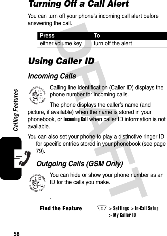 DRAFT 58Calling FeaturesTurning Off a Call AlertYou can turn off your phone’s incoming call alert before answering the call.Using Caller IDIncoming CallsCalling line identification (Caller ID) displays the phone number for incoming calls.The phone displays the caller’s name (and picture, if available) when the name is stored in your phonebook, or Incoming Call when caller ID information is not available. You can also set your phone to play a distinctive ringer ID for specific entries stored in your phonebook (see page 79). Outgoing Calls (GSM Only)You can hide or show your phone number as an ID for the calls you make..Press Toeither volume key turn off the alertFind the FeatureM&gt;Settings&gt;In-Call Setup&gt;My Caller ID032380o032380o