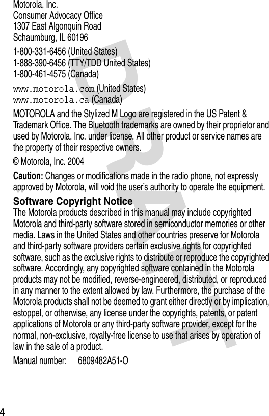 DRAFT 4Motorola, Inc.Consumer Advocacy Office1307 East Algonquin RoadSchaumburg, IL 601961-800-331-6456 (United States)1-888-390-6456 (TTY/TDD United States)1-800-461-4575 (Canada)www.motorola.com (United States)www.motorola.ca (Canada)MOTOROLA and the Stylized M Logo are registered in the US Patent &amp; Trademark Office. The Bluetooth trademarks are owned by their proprietor and used by Motorola, Inc. under license. All other product or service names are the property of their respective owners.© Motorola, Inc. 2004Caution: Changes or modifications made in the radio phone, not expressly approved by Motorola, will void the user’s authority to operate the equipment.Software Copyright NoticeThe Motorola products described in this manual may include copyrighted Motorola and third-party software stored in semiconductor memories or other media. Laws in the United States and other countries preserve for Motorola and third-party software providers certain exclusive rights for copyrighted software, such as the exclusive rights to distribute or reproduce the copyrighted software. Accordingly, any copyrighted software contained in the Motorola products may not be modified, reverse-engineered, distributed, or reproduced in any manner to the extent allowed by law. Furthermore, the purchase of the Motorola products shall not be deemed to grant either directly or by implication, estoppel, or otherwise, any license under the copyrights, patents, or patent applications of Motorola or any third-party software provider, except for the normal, non-exclusive, royalty-free license to use that arises by operation of law in the sale of a product.Manual number: 6809482A51-O