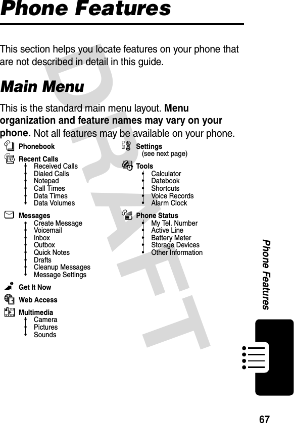 DRAFT 67Phone FeaturesPhone FeaturesThis section helps you locate features on your phone that are not described in detail in this guide.Main MenuThis is the standard main menu layout. Menu organization and feature names may vary on your phone. Not all features may be available on your phone. nPhonebooksRecent Calls• Received Calls• Dialed Calls• Notepad• Call Times•Data Times•Data VolumesUMessages• Create Message•Voicemail• Inbox•Outbox•Quick Notes• Drafts• Cleanup Messages• Message Settings]Get It NowáWeb AccesshMultimedia•Camera• Pictures• SoundswSettings(see next page)ÉTools•Calculator• Datebook• Shortcuts• Voice Records•Alarm ClockmPhone Status•My Tel. Number• Active Line• Battery Meter• Storage Devices• Other Information