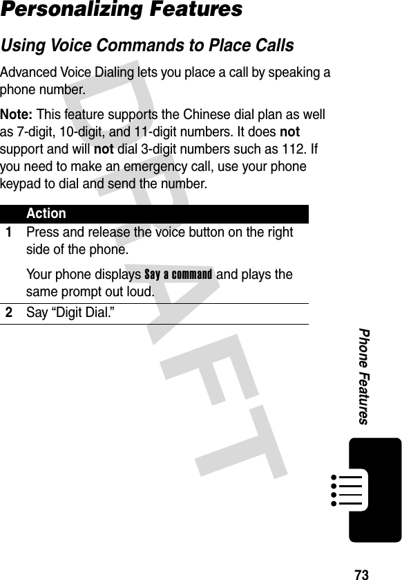 DRAFT 73Phone FeaturesPersonalizing FeaturesUsing Voice Commands to Place CallsAdvanced Voice Dialing lets you place a call by speaking a phone number.Note: This feature supports the Chinese dial plan as well as 7-digit, 10-digit, and 11-digit numbers. It does not support and will not dial 3-digit numbers such as 112. If you need to make an emergency call, use your phone keypad to dial and send the number.Action1Press and release the voice button on the right side of the phone.Your phone displays Say a command and plays the same prompt out loud.2Say “Digit Dial.”