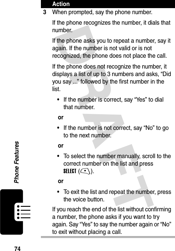 DRAFT 74Phone Features3When prompted, say the phone number. If the phone recognizes the number, it dials that number.If the phone asks you to repeat a number, say it again. If the number is not valid or is not recognized, the phone does not place the call.If the phone does not recognize the number, it displays a list of up to 3 numbers and asks, “Did you say ...” followed by the first number in the list.•If the number is correct, say “Yes” to dial that number.or•If the number is not correct, say “No” to go to the next number.or•To select the number manually, scroll to the correct number on the list and press SELECT (-).or•To exit the list and repeat the number, press the voice button.If you reach the end of the list without confirming a number, the phone asks if you want to try again. Say “Yes” to say the number again or “No” to exit without placing a call.Action