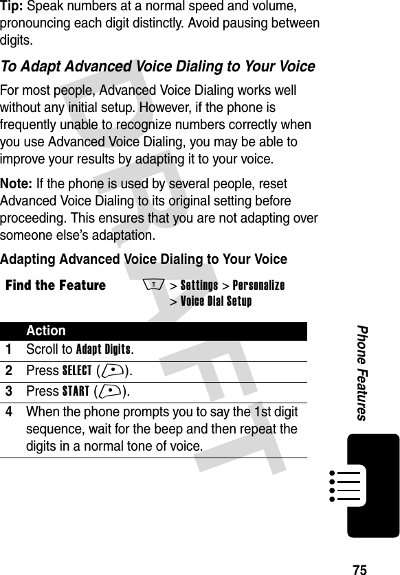 DRAFT 75Phone FeaturesTip: Speak numbers at a normal speed and volume, pronouncing each digit distinctly. Avoid pausing between digits.To Adapt Advanced Voice Dialing to Your VoiceFor most people, Advanced Voice Dialing works well without any initial setup. However, if the phone is frequently unable to recognize numbers correctly when you use Advanced Voice Dialing, you may be able to improve your results by adapting it to your voice.Note: If the phone is used by several people, reset Advanced Voice Dialing to its original setting before proceeding. This ensures that you are not adapting over someone else’s adaptation.Adapting Advanced Voice Dialing to Your VoiceFind the FeatureM&gt; Settings &gt; Personalize &gt; Voice Dial SetupAction1Scroll to Adapt Digits.2Press SELECT (+).3Press START (+).4When the phone prompts you to say the 1st digit sequence, wait for the beep and then repeat the digits in a normal tone of voice.