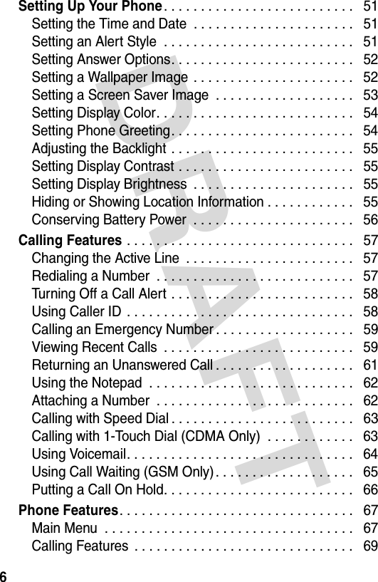 DRAFT 6Setting Up Your Phone. . . . . . . . . . . . . . . . . . . . . . . . . .   51Setting the Time and Date  . . . . . . . . . . . . . . . . . . . . . .   51Setting an Alert Style  . . . . . . . . . . . . . . . . . . . . . . . . . .   51Setting Answer Options. . . . . . . . . . . . . . . . . . . . . . . . .   52Setting a Wallpaper Image  . . . . . . . . . . . . . . . . . . . . . .   52Setting a Screen Saver Image  . . . . . . . . . . . . . . . . . . .   53Setting Display Color. . . . . . . . . . . . . . . . . . . . . . . . . . .   54Setting Phone Greeting. . . . . . . . . . . . . . . . . . . . . . . . .   54Adjusting the Backlight . . . . . . . . . . . . . . . . . . . . . . . . .   55Setting Display Contrast . . . . . . . . . . . . . . . . . . . . . . . .   55Setting Display Brightness  . . . . . . . . . . . . . . . . . . . . . .   55Hiding or Showing Location Information . . . . . . . . . . . .   55Conserving Battery Power  . . . . . . . . . . . . . . . . . . . . . .   56Calling Features . . . . . . . . . . . . . . . . . . . . . . . . . . . . . . .   57Changing the Active Line  . . . . . . . . . . . . . . . . . . . . . . .   57Redialing a Number  . . . . . . . . . . . . . . . . . . . . . . . . . . .   57Turning Off a Call Alert . . . . . . . . . . . . . . . . . . . . . . . . .   58Using Caller ID  . . . . . . . . . . . . . . . . . . . . . . . . . . . . . . .   58Calling an Emergency Number . . . . . . . . . . . . . . . . . . .   59Viewing Recent Calls  . . . . . . . . . . . . . . . . . . . . . . . . . .   59Returning an Unanswered Call . . . . . . . . . . . . . . . . . . .   61Using the Notepad  . . . . . . . . . . . . . . . . . . . . . . . . . . . .   62Attaching a Number  . . . . . . . . . . . . . . . . . . . . . . . . . . .   62Calling with Speed Dial . . . . . . . . . . . . . . . . . . . . . . . . .   63Calling with 1-Touch Dial (CDMA Only)  . . . . . . . . . . . .   63Using Voicemail. . . . . . . . . . . . . . . . . . . . . . . . . . . . . . .   64Using Call Waiting (GSM Only). . . . . . . . . . . . . . . . . . .   65Putting a Call On Hold. . . . . . . . . . . . . . . . . . . . . . . . . .   66Phone Features. . . . . . . . . . . . . . . . . . . . . . . . . . . . . . . .   67Main Menu  . . . . . . . . . . . . . . . . . . . . . . . . . . . . . . . . . .   67Calling Features  . . . . . . . . . . . . . . . . . . . . . . . . . . . . . .   69