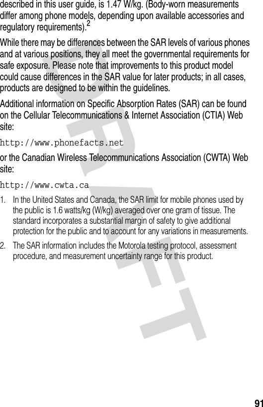 DRAFT 91described in this user guide, is 1.47 W/kg. (Body-worn measurements differ among phone models, depending upon available accessories and regulatory requirements).2While there may be differences between the SAR levels of various phones and at various positions, they all meet the governmental requirements for safe exposure. Please note that improvements to this product model could cause differences in the SAR value for later products; in all cases, products are designed to be within the guidelines.Additional information on Specific Absorption Rates (SAR) can be found on the Cellular Telecommunications &amp; Internet Association (CTIA) Web site:http://www.phonefacts.net or the Canadian Wireless Telecommunications Association (CWTA) Web site:http://www.cwta.ca 1. In the United States and Canada, the SAR limit for mobile phones used by the public is 1.6 watts/kg (W/kg) averaged over one gram of tissue. The standard incorporates a substantial margin of safety to give additional protection for the public and to account for any variations in measurements.2. The SAR information includes the Motorola testing protocol, assessment procedure, and measurement uncertainty range for this product.