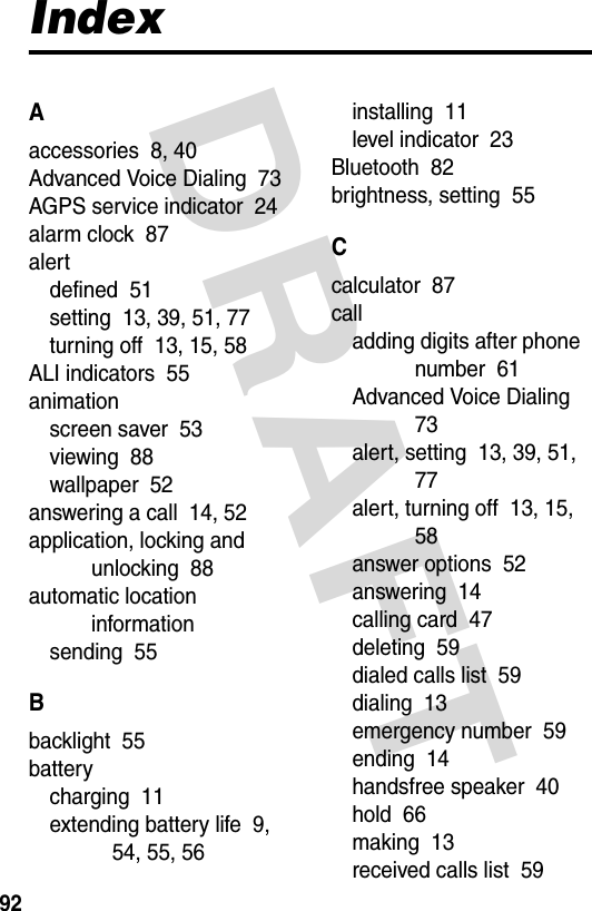 DRAFT 92IndexAaccessories  8, 40Advanced Voice Dialing  73AGPS service indicator  24alarm clock  87alertdefined  51setting  13, 39, 51, 77turning off  13, 15, 58ALI indicators  55animationscreen saver  53viewing  88wallpaper  52answering a call  14, 52application, locking and unlocking  88automatic location informationsending  55Bbacklight  55batterycharging  11extending battery life  9, 54, 55, 56installing  11level indicator  23Bluetooth  82brightness, setting  55Ccalculator  87calladding digits after phone number  61Advanced Voice Dialing  73alert, setting  13, 39, 51, 77alert, turning off  13, 15, 58answer options  52answering  14calling card  47deleting  59dialed calls list  59dialing  13emergency number  59ending  14handsfree speaker  40hold  66making  13received calls list  59