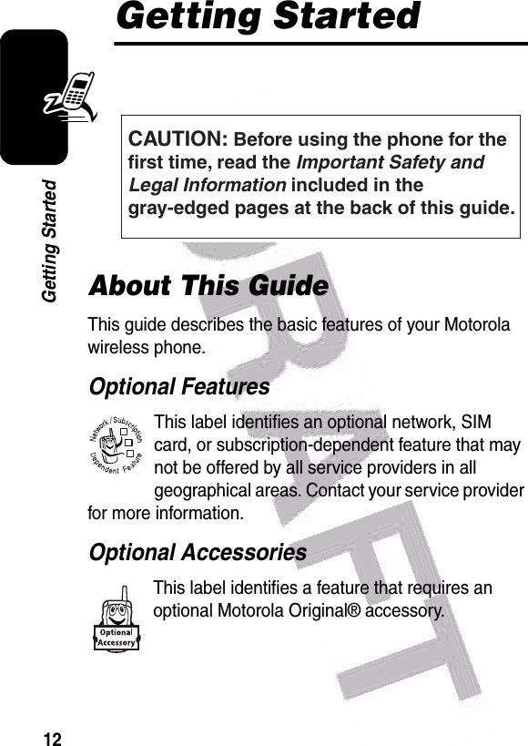  12Getting StartedGetting StartedAbout This GuideThis guide describes the basic features of your Motorola wireless phone.Optional FeaturesThis label identifies an optional network, SIM card, or subscription-dependent feature that may not be offered by all service providers in all geographical areas. Contact your service provider for more information.Optional AccessoriesThis label identifies a feature that requires an optional Motorola Original® accessory. CAUTION: Before using the phone for thefirst time, read the Important Safety and Legal Information included in the gray-edged pages at the back of this guide.032257o032380o