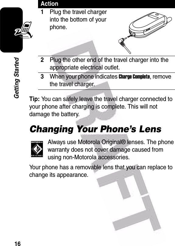  16Getting StartedTip: You can safely leave the travel charger connected to your phone after charging is complete. This will not damage the battery.Changing Your Phone’s LensAlways use Motorola Original® lenses. The phone warranty does not cover damage caused from using non-Motorola accessories.Your phone has a removable lens that you can replace to change its appearance.Action1Plug the travel charger into the bottom of your phone.2Plug the other end of the travel charger into the appropriate electrical outlet.3When your phone indicates Charge Complete, remove the travel charger.