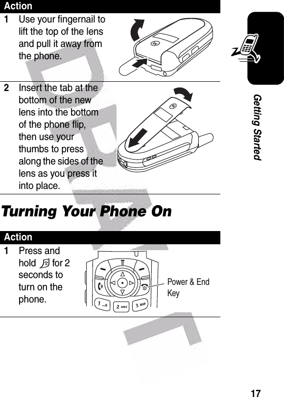  17Getting StartedTurning Your Phone OnAction1Use your fingernail to lift the top of the lens and pull it away from the phone.2Insert the tab at the bottom of the new lens into the bottom of the phone flip, then use your thumbs to press along the sides of the lens as you press it into place.Action1Press and hold O for 2 seconds to turn on the phone.Power &amp; EndKey