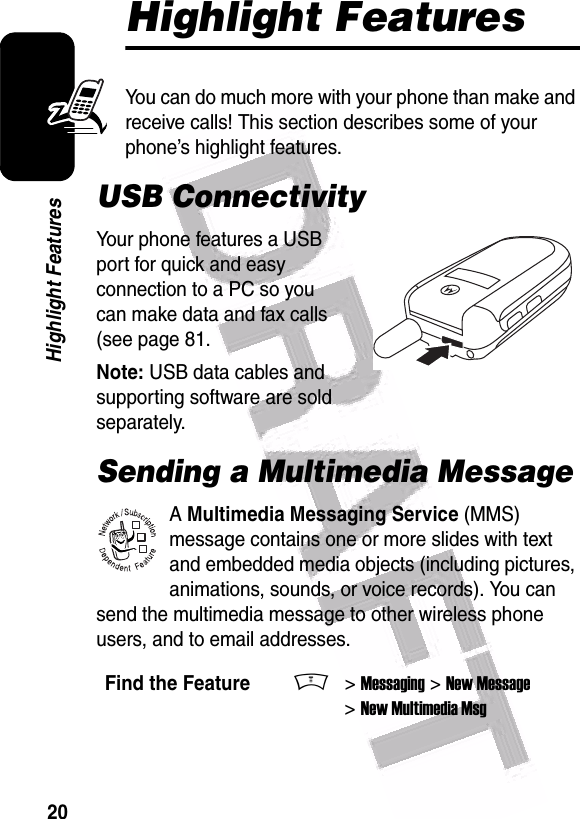  20Highlight FeaturesHighlight FeaturesYou can do much more with your phone than make and receive calls! This section describes some of your phone’s highlight features.USB ConnectivityYour phone features a USB port for quick and easy connection to a PC so you can make data and fax calls (see page 81.Note: USB data cables and supporting software are sold separately.Sending a Multimedia MessageA Multimedia Messaging Service (MMS) message contains one or more slides with text and embedded media objects (including pictures, animations, sounds, or voice records). You can send the multimedia message to other wireless phone users, and to email addresses.Find the FeatureM&gt; Messaging &gt; New Message &gt; New Multimedia Msg032380o