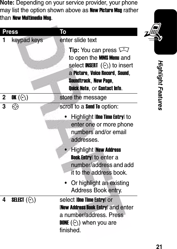  21Highlight FeaturesNote: Depending on your service provider, your phone may list the option shown above as New Picture Msg rather than New Multimedia Msg.Press To1keypad keys enter slide textTip: You can press M to open the MMS Menu and select INSERT  (+) to insert a Picture, Voice Record, Sound, Soundtrack, New Page, Quick Note, or Contact Info.2OK (+)store the message3Sscroll to a Send To option:•Highlight [One Time Entry] to enter one or more phone numbers and/or email addresses.•Highlight [New Address Book Entry] to enter a number/address and add it to the address book.•Or highlight an existing Address Book entry.4SELECT (+)select [One Time Entry] or [New Address Book Entry] and enter a number/address. Press DONE (+) when you are finished.