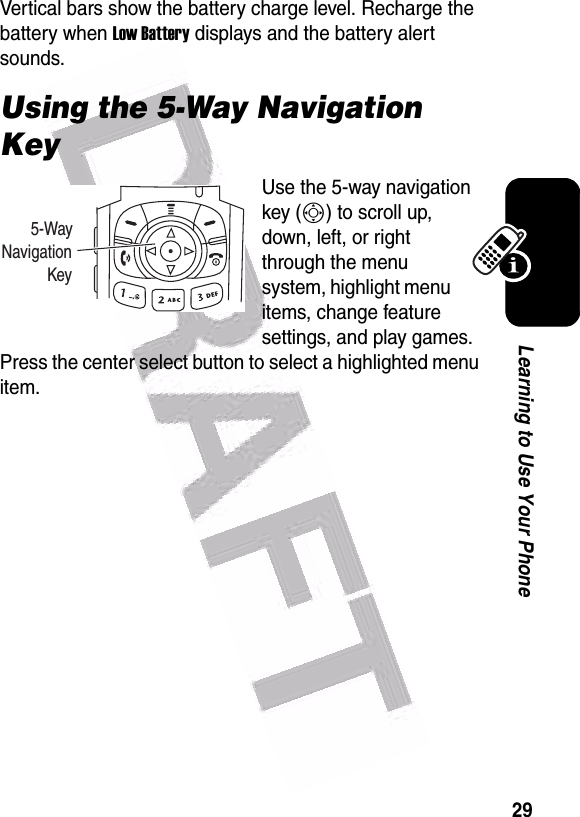  29Learning to Use Your PhoneVertical bars show the battery charge level. Recharge the battery when Low Battery displays and the battery alert sounds.Using the 5-Way Navigation KeyUse the 5-way navigation key (S) to scroll up, down, left, or right through the menu system, highlight menu items, change feature settings, and play games. Press the center select button to select a highlighted menu item.       5-WayNavigation           Key