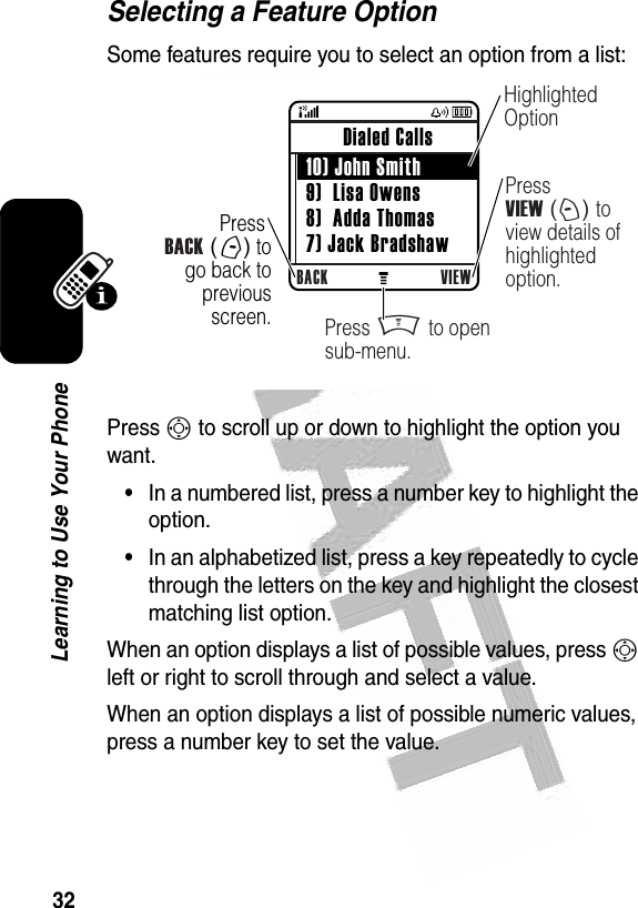  32Learning to Use Your PhoneSelecting a Feature OptionSome features require you to select an option from a list:Press S to scroll up or down to highlight the option you want.•In a numbered list, press a number key to highlight the option.•In an alphabetized list, press a key repeatedly to cycle through the letters on the key and highlight the closest matching list option.When an option displays a list of possible values, press S left or right to scroll through and select a value.When an option displays a list of possible numeric values, press a number key to set the value. Press BACK (-) to go back to previous screen.BACK VIEW Dialed Calls  10) John Smith 9)  Lisa Owens 8)  Adda Thomas 7) Jack BradshawHighlighted OptionPress VIEW (+) to view details of highlighted option.Press M to open sub-menu.