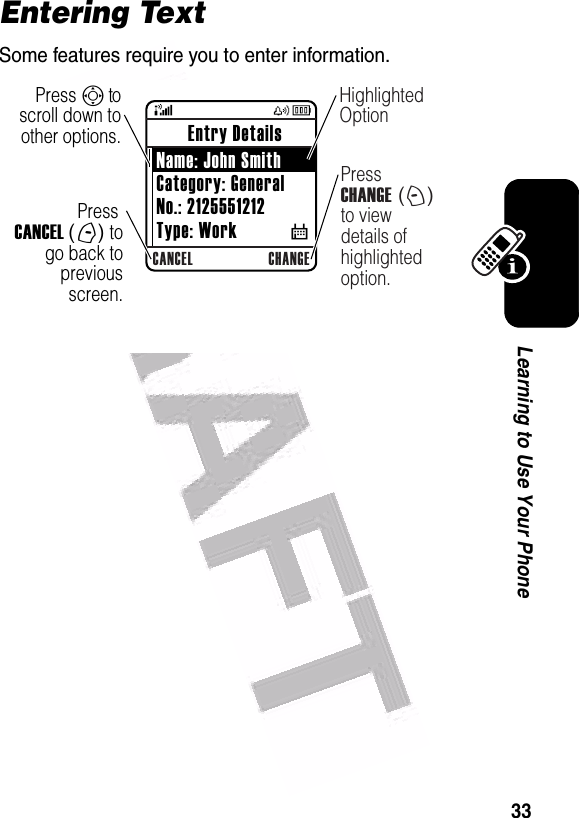  33Learning to Use Your PhoneEntering TextSome features require you to enter information.CANCEL CHANGEPress CANCEL (-) to go back to previous screen.Highlighted OptionPress CHANGE (+) to view details of highlighted option.Press S to scroll down to other options. Entry Details Name: John SmithCategory: GeneralNo.: 2125551212Type: Work           $
