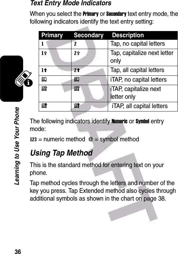  36Learning to Use Your PhoneText Entry Mode IndicatorsWhen you select the Primary or Secondary text entry mode, the following indicators identify the text entry setting:The following indicators identify Numeric or Symbol entry mode:W = numeric method  [ = symbol method Using Tap MethodThis is the standard method for entering text on your phone.Tap method cycles through the letters and number of the key you press. Tap Extended method also cycles through additional symbols as shown in the chart on page 38.Primary Secondary  Descriptiong mTap, no capital lettersh qTap, capitalize next letter onlyf lTap, all capital lettersj piTAP, no capital lettersk niTAP, capitalize next letter onlyi o iTAP, all capital letters