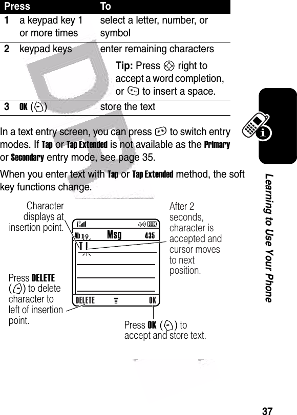  37Learning to Use Your PhoneIn a text entry screen, you can press # to switch entry modes. If Tap or Tap Extended is not available as the Primary or Secondary entry mode, see page 35.When you enter text with Tap or Tap Extended method, the soft key functions change.Press To1a keypad key 1 or more timesselect a letter, number, or symbol2keypad keys enter remaining charactersTip: Press S right to accept a word completion, or * to insert a space.3OK (+)store the text  Character displays at insertion point.DELETE OKAb ó           Msg          435 T |After 2 seconds, character is accepted and cursor moves to next position.Press DELETE (-) to delete character to left of insertion point. Press OK (+) to accept and store text.