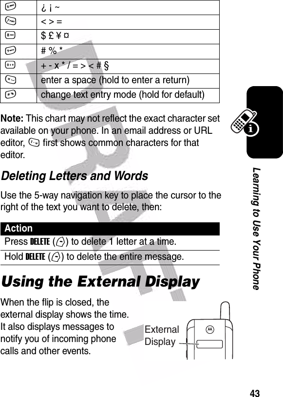  43Learning to Use Your PhoneNote: This chart may not reflect the exact character set available on your phone. In an email address or URL editor, 1 first shows common characters for that editor.Deleting Letters and WordsUse the 5-way navigation key to place the cursor to the right of the text you want to delete, then:Using the External DisplayWhen the flip is closed, the external display shows the time. It also displays messages to notify you of incoming phone calls and other events.6¿ ¡ ~7&lt; &gt; =8$ £ ¥ ¤    9# % *0+ - x * / = &gt; &lt; # § *enter a space (hold to enter a return)#change text entry mode (hold for default)ActionPress DELETE (-) to delete 1 letter at a time.Hold DELETE (-) to delete the entire message.External Display