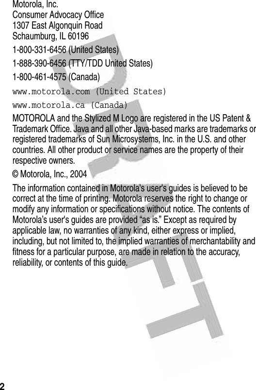  2 Motorola, Inc.Consumer Advocacy Office1307 East Algonquin RoadSchaumburg, IL 601961-800-331-6456 (United States)1-888-390-6456 (TTY/TDD United States)1-800-461-4575 (Canada)www.motorola.com (United States)www.motorola.ca (Canada)MOTOROLA and the Stylized M Logo are registered in the US Patent &amp; Trademark Office. Java and all other Java-based marks are trademarks or registered trademarks of Sun Microsystems, Inc. in the U.S. and other countries. All other product or service names are the property of their respective owners.© Motorola, Inc., 2004The information contained in Motorola&apos;s user&apos;s guides is believed to be correct at the time of printing. Motorola reserves the right to change or modify any information or specifications without notice. The contents of Motorola’s user&apos;s guides are provided “as is.” Except as required by applicable law, no warranties of any kind, either express or implied, including, but not limited to, the implied warranties of merchantability and fitness for a particular purpose, are made in relation to the accuracy, reliability, or contents of this guide.